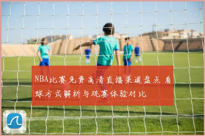 NBA比赛免费高清直播渠道盘点 看球方式解析与观赛体验对比
